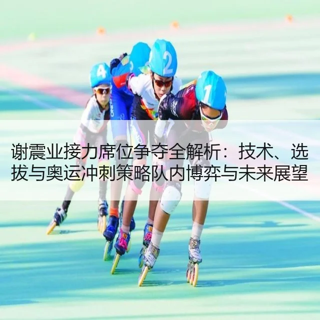 谢震业接力席位争夺全解析:技术、选拔与奥运冲刺策略队内博弈与未来展望